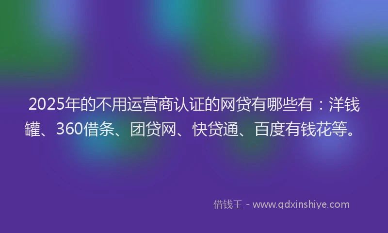2025年的不用运营商认证的网贷有哪些有：洋钱罐、360借条、团贷网、快贷通、百度有钱花等。