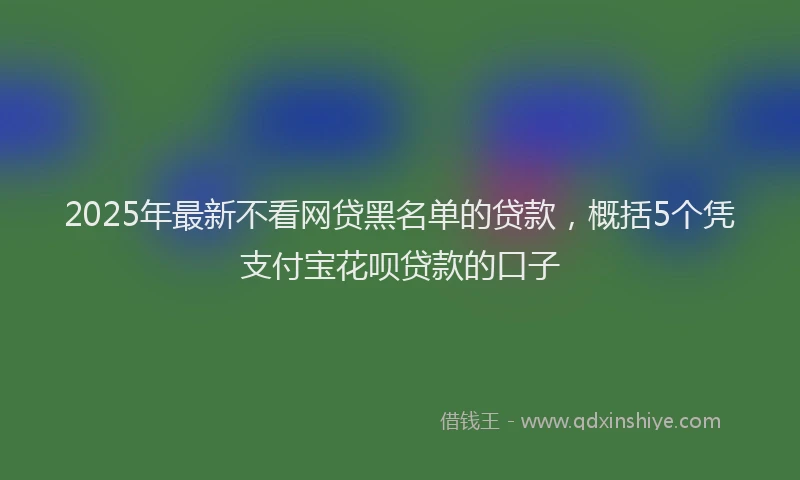 2025年最新不看网贷黑名单的贷款，概括5个凭支付宝花呗贷款的口子