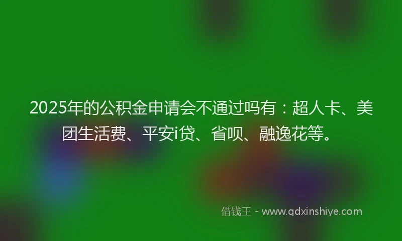 2025年的公积金申请会不通过吗有：超人卡、美团生活费、平安i贷、省呗、融逸花等。