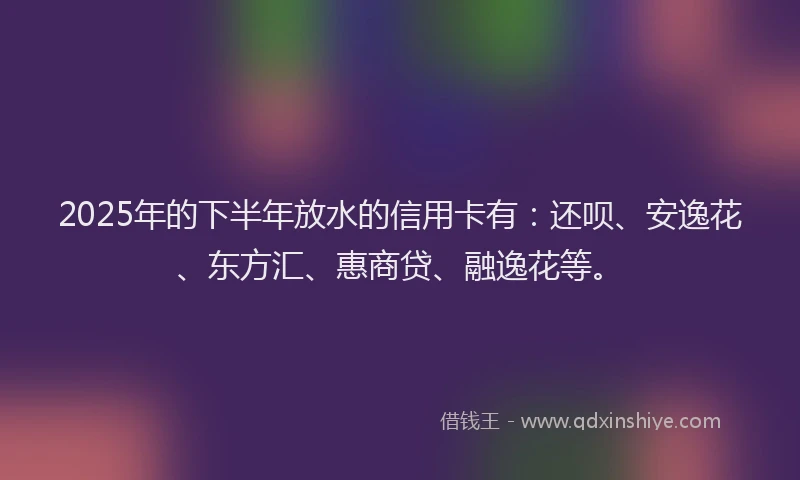2025年的下半年放水的信用卡有：还呗、安逸花、东方汇、惠商贷、融逸花等。