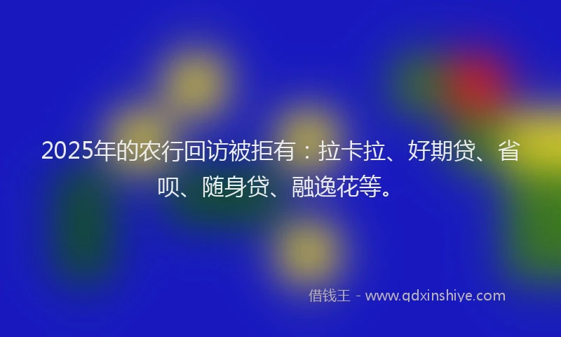 2025年的农行回访被拒有：拉卡拉、好期贷、省呗、随身贷、融逸花等。