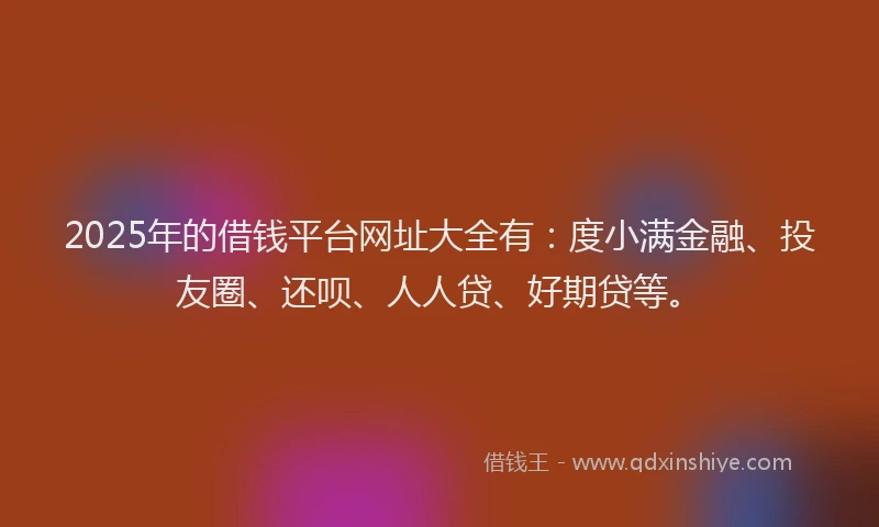 2025年的借钱平台网址大全有：度小满金融、投友圈、还呗、人人贷、好期贷等。