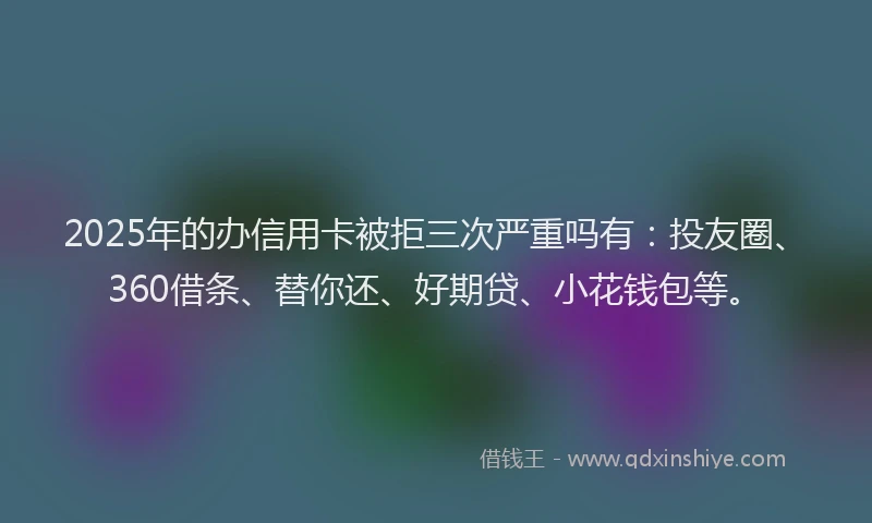 2025年的办信用卡被拒三次严重吗有：投友圈、360借条、替你还、好期贷、小花钱包等。