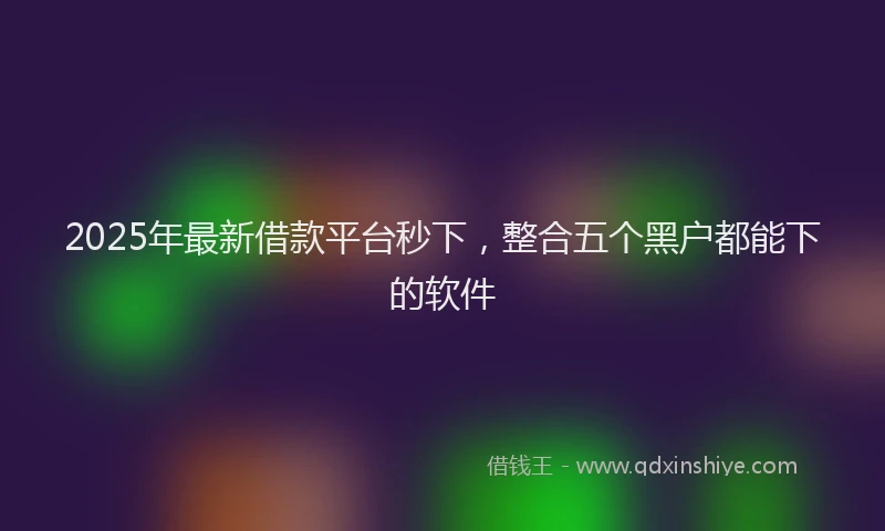 2025年最新借款平台秒下，整合五个黑户都能下的软件