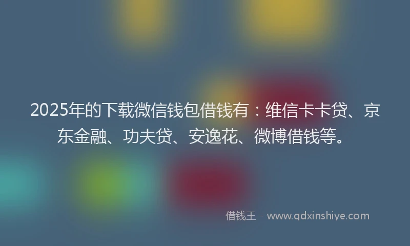 2025年的下载微信钱包借钱有：维信卡卡贷、京东金融、功夫贷、安逸花、微博借钱等。