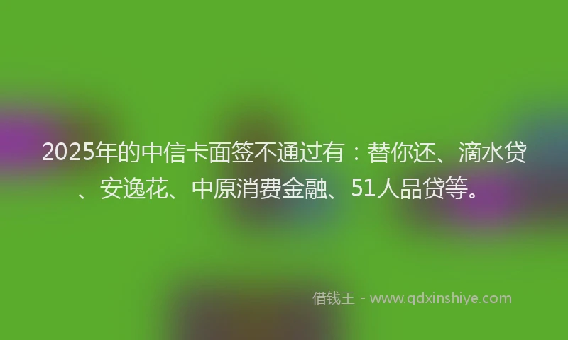 2025年的中信卡面签不通过有：替你还、滴水贷、安逸花、中原消费金融、51人品贷等。