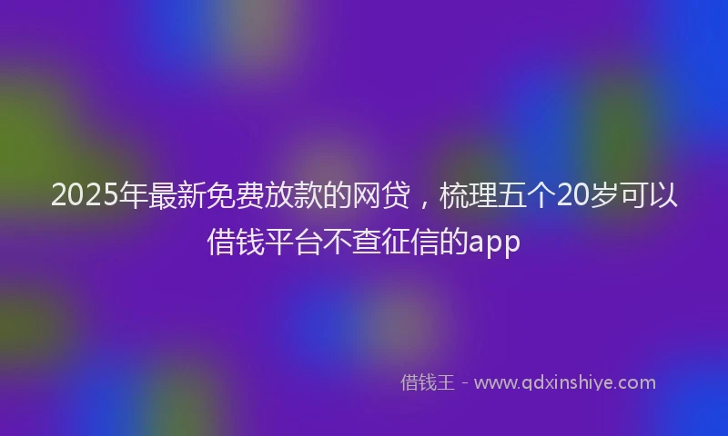 2025年最新免费放款的网贷，梳理五个20岁可以借钱平台不查征信的app