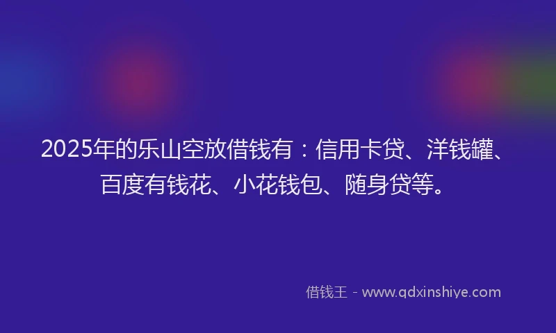 2025年的乐山空放借钱有：信用卡贷、洋钱罐、百度有钱花、小花钱包、随身贷等。