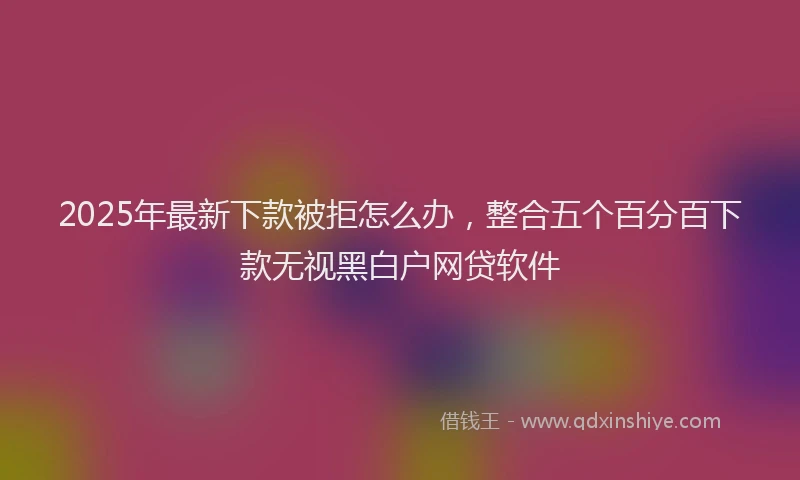 2025年最新下款被拒怎么办，整合五个百分百下款无视黑白户网贷软件