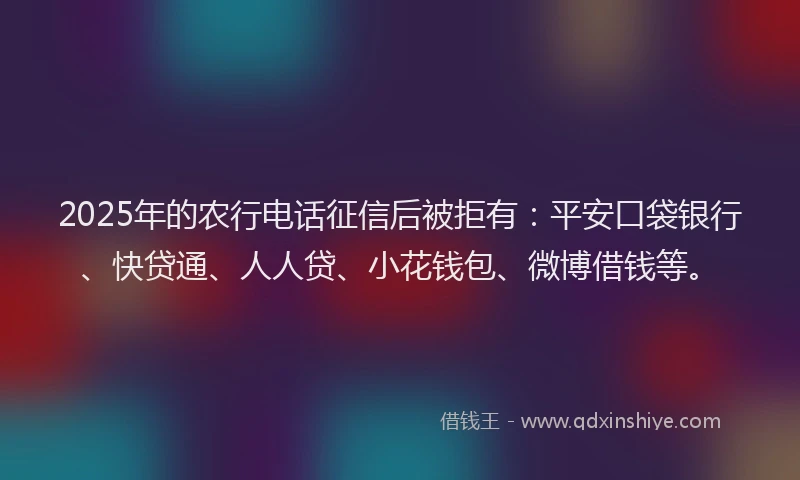 2025年的农行电话征信后被拒有：平安口袋银行、快贷通、人人贷、小花钱包、微博借钱等。