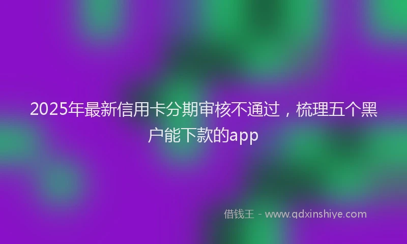 2025年最新信用卡分期审核不通过，梳理五个黑户能下款的app