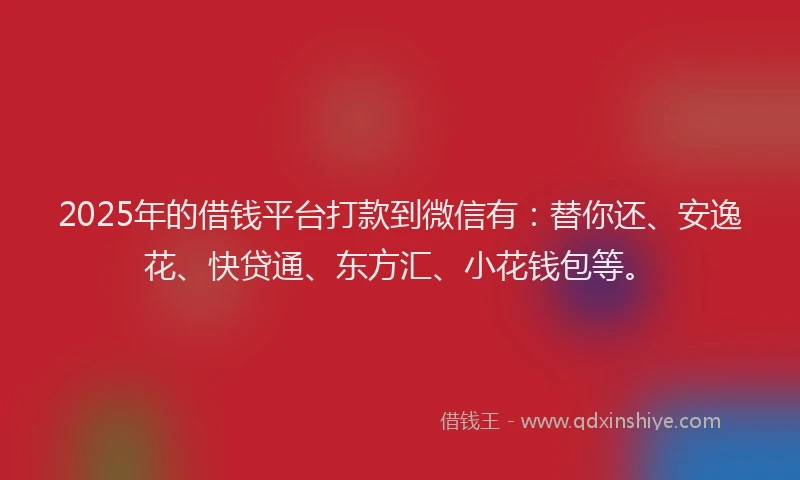 2025年的借钱平台打款到微信有：替你还、安逸花、快贷通、东方汇、小花钱包等。