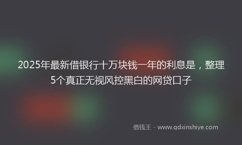 2025年最新借银行十万块钱一年的利息是，整理5个真正无视风控黑白的网贷口子