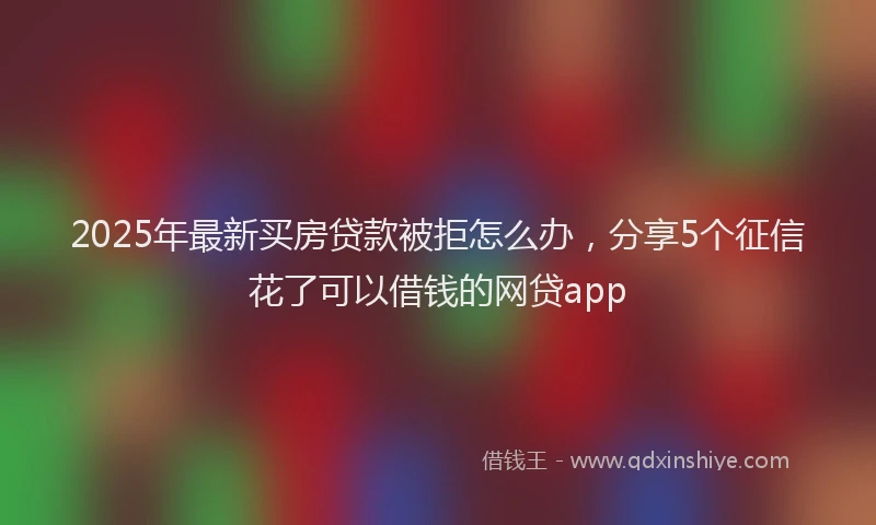 2025年最新买房贷款被拒怎么办，分享5个征信花了可以借钱的网贷app