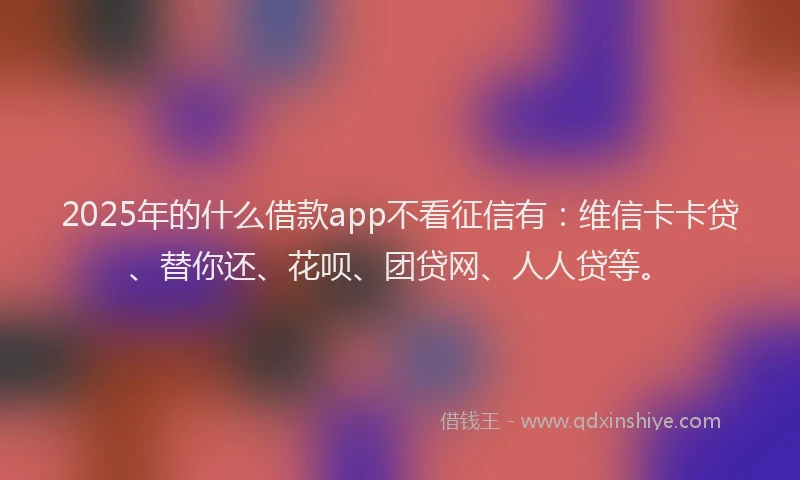 2025年的什么借款app不看征信有：维信卡卡贷、替你还、花呗、团贷网、人人贷等。
