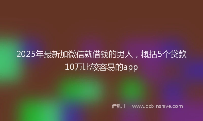 2025年最新加微信就借钱的男人，概括5个贷款10万比较容易的app