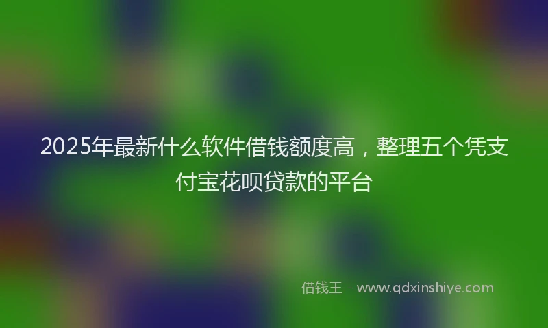 2025年最新什么软件借钱额度高，整理五个凭支付宝花呗贷款的平台