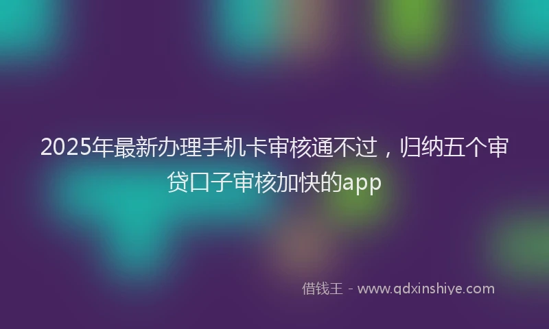 2025年最新办理手机卡审核通不过，归纳五个审贷口子审核加快的app