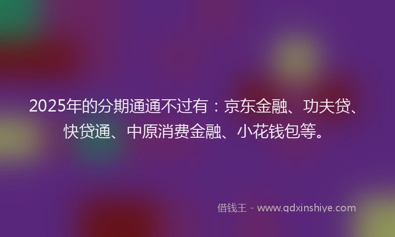 2025年的分期通通不过有：京东金融、功夫贷、快贷通、中原消费金融、小花钱包等。