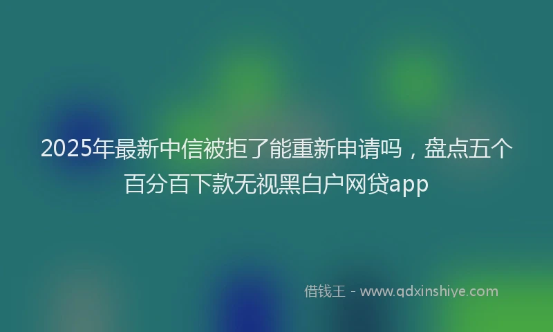 2025年最新中信被拒了能重新申请吗，盘点五个百分百下款无视黑白户网贷app