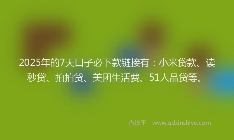 2025年的7天口子必下款链接有：小米贷款、读秒贷、拍拍贷、美团生活费、51人品贷等。