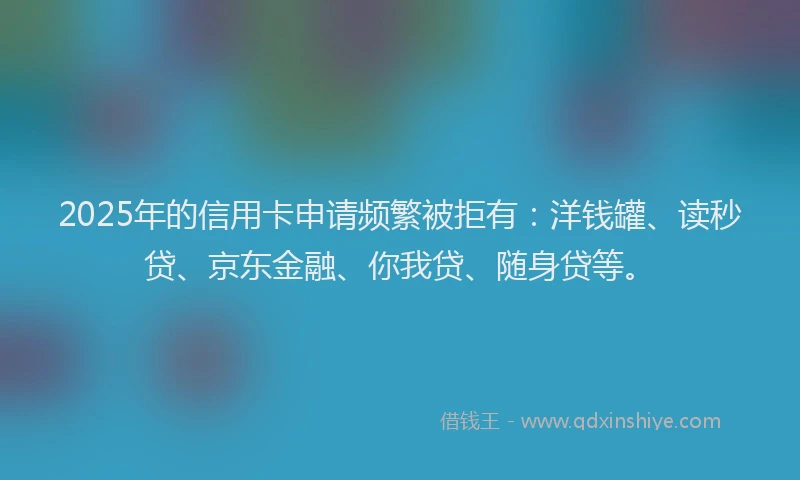 2025年的信用卡申请频繁被拒有：洋钱罐、读秒贷、京东金融、你我贷、随身贷等。