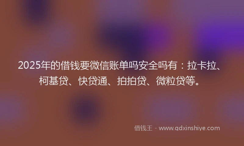 2025年的借钱要微信账单吗安全吗有：拉卡拉、柯基贷、快贷通、拍拍贷、微粒贷等。