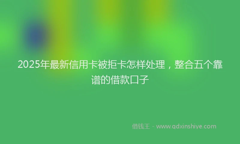 2025年最新信用卡被拒卡怎样处理，整合五个靠谱的借款口子