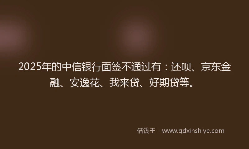 2025年的中信银行面签不通过有：还呗、京东金融、安逸花、我来贷、好期贷等。