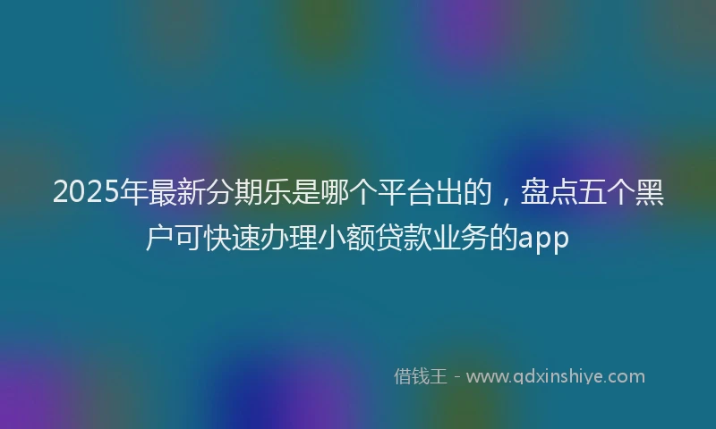 2025年最新分期乐是哪个平台出的，盘点五个黑户可快速办理小额贷款业务的app