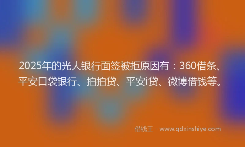 2025年的光大银行面签被拒原因有：360借条、平安口袋银行、拍拍贷、平安i贷、微博借钱等。
