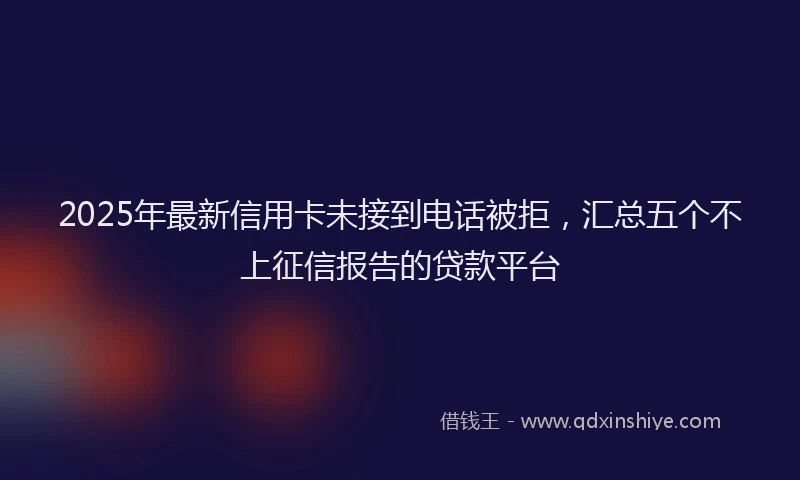 2025年最新信用卡未接到电话被拒，汇总五个不上征信报告的贷款平台