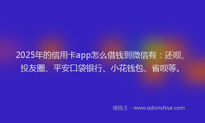 2025年的信用卡app怎么借钱到微信有：还呗、投友圈、平安口袋银行、小花钱包、省呗等。