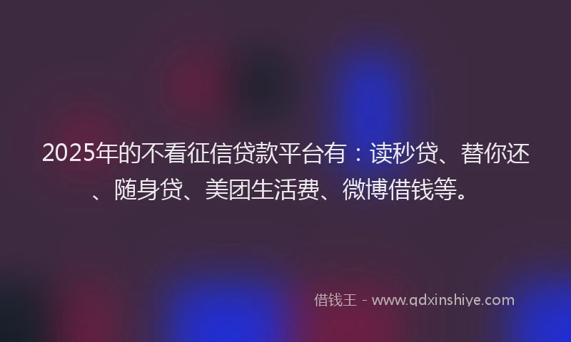 2025年的不看征信贷款平台有：读秒贷、替你还、随身贷、美团生活费、微博借钱等。