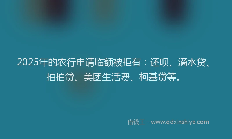 2025年的农行申请临额被拒有：还呗、滴水贷、拍拍贷、美团生活费、柯基贷等。