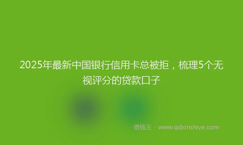 2025年最新中国银行信用卡总被拒，梳理5个无视评分的贷款口子