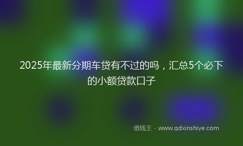 2025年最新分期车贷有不过的吗，汇总5个必下的小额贷款口子