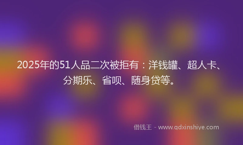 2025年的51人品二次被拒有：洋钱罐、超人卡、分期乐、省呗、随身贷等。