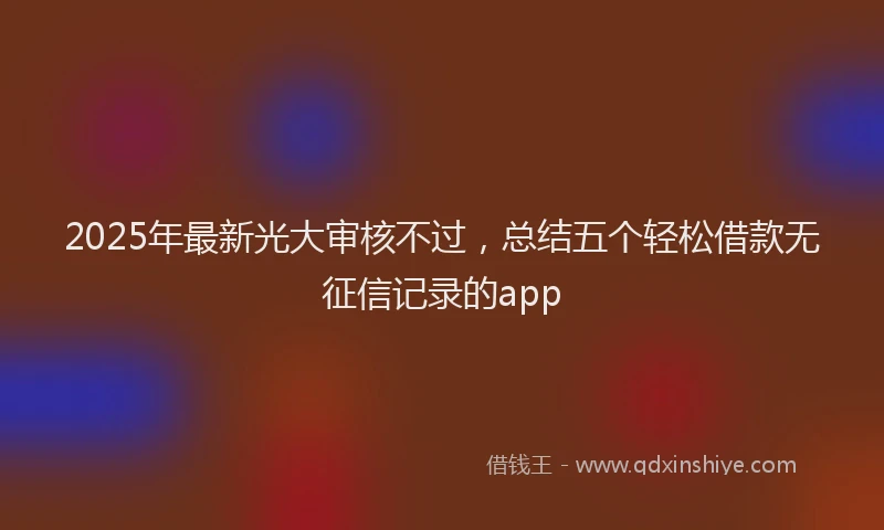 2025年最新光大审核不过，总结五个轻松借款无征信记录的app