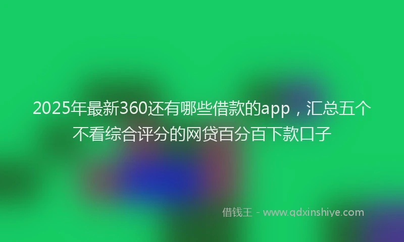 2025年最新360还有哪些借款的app，汇总五个不看综合评分的网贷百分百下款口子