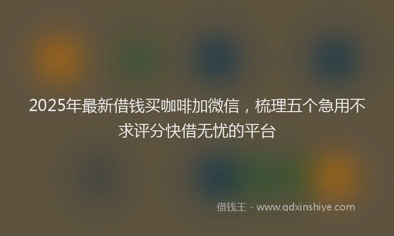 2025年最新借钱买咖啡加微信，梳理五个急用不求评分快借无忧的平台