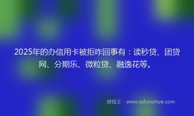 2025年的办信用卡被拒咋回事有：读秒贷、团贷网、分期乐、微粒贷、融逸花等。