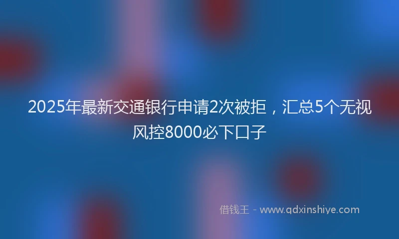 2025年最新交通银行申请2次被拒，汇总5个无视风控8000必下口子