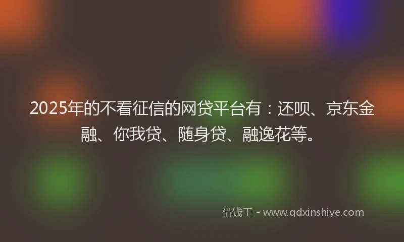 2025年的不看征信的网贷平台有：还呗、京东金融、你我贷、随身贷、融逸花等。