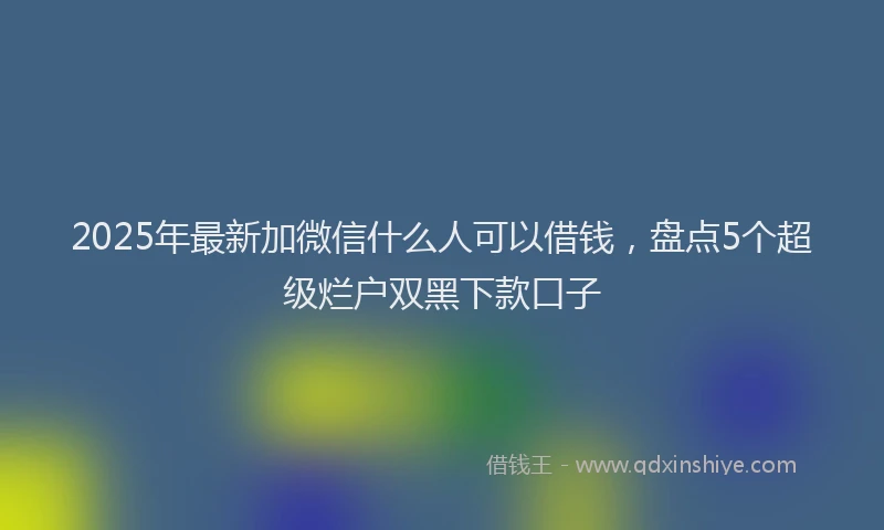 2025年最新加微信什么人可以借钱，盘点5个超级烂户双黑下款口子