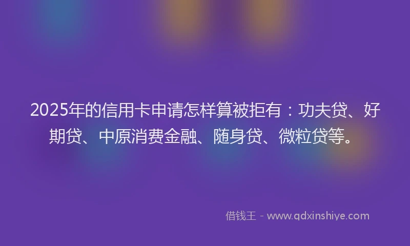 2025年的信用卡申请怎样算被拒有：功夫贷、好期贷、中原消费金融、随身贷、微粒贷等。