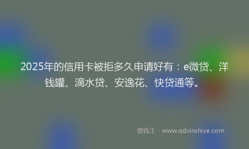 2025年的信用卡被拒多久申请好有：e微贷、洋钱罐、滴水贷、安逸花、快贷通等。