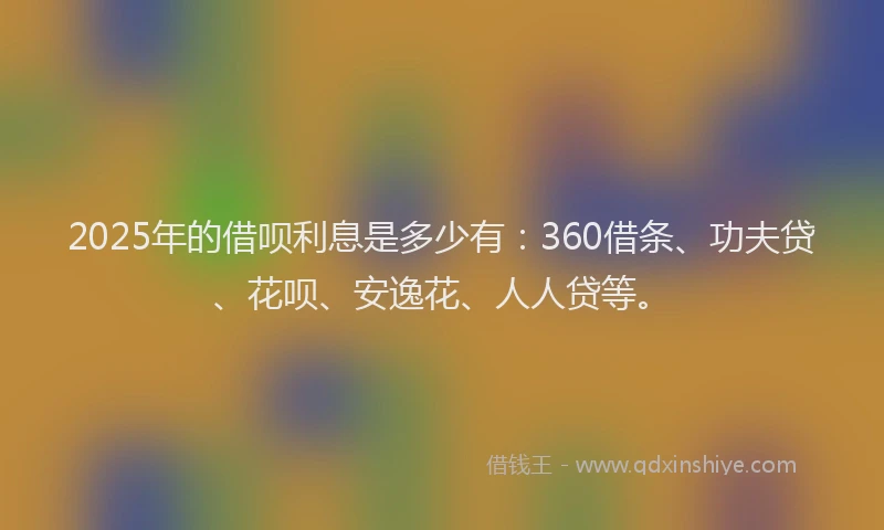 2025年的借呗利息是多少有：360借条、功夫贷、花呗、安逸花、人人贷等。