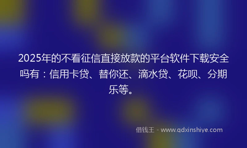 2025年的不看征信直接放款的平台软件下载安全吗有：信用卡贷、替你还、滴水贷、花呗、分期乐等。