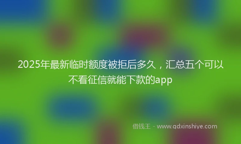 2025年最新临时额度被拒后多久，汇总五个可以不看征信就能下款的app